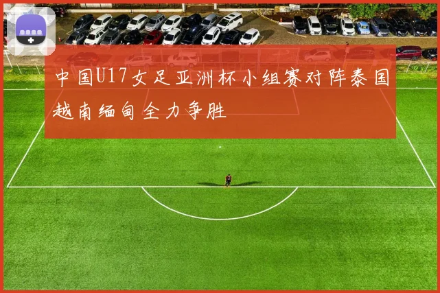 中国U17女足亚洲杯小组赛对阵泰国越南缅甸全力争胜