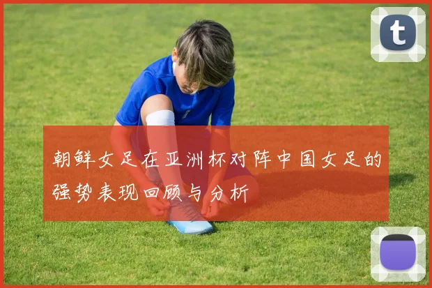 朝鲜女足在亚洲杯对阵中国女足的强势表现回顾与分析