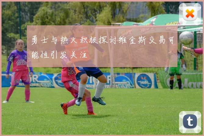 勇士与热火积极探讨维金斯交易可能性引发关注