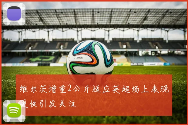 维尔茨增重2公斤适应英超场上表现更快引发关注