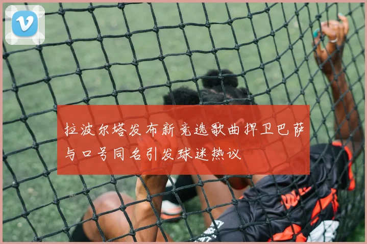 拉波尔塔发布新竞选歌曲捍卫巴萨与口号同名引发球迷热议