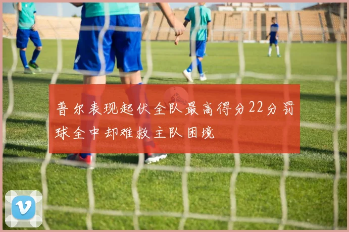 普尔表现起伏全队最高得分22分罚球全中却难救主队困境