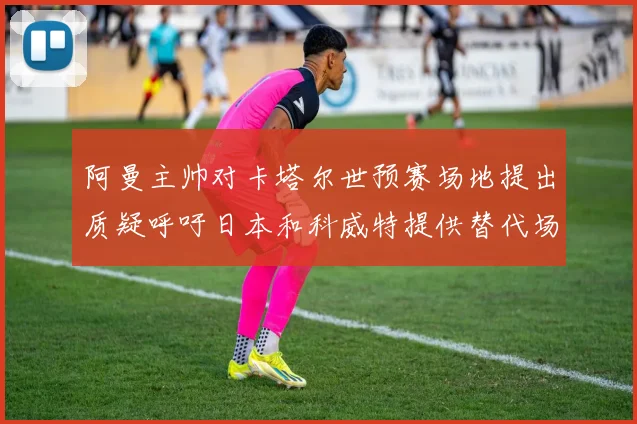 阿曼主帅对卡塔尔世预赛场地提出质疑呼吁日本和科威特提供替代场馆