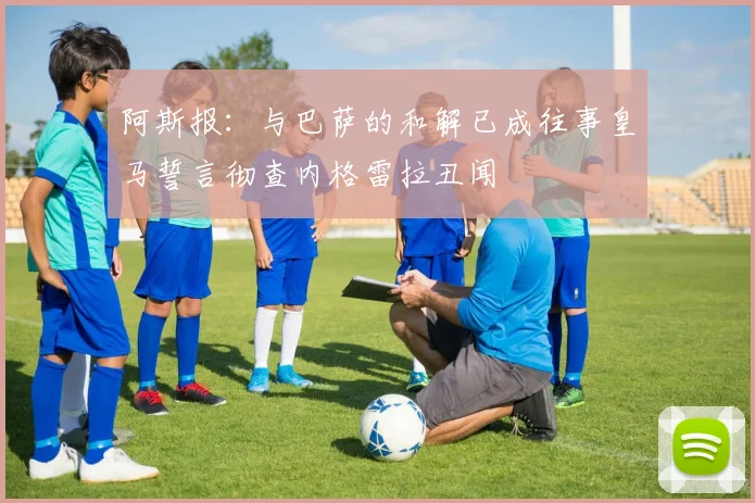 阿斯报：与巴萨的和解已成往事皇马誓言彻查内格雷拉丑闻