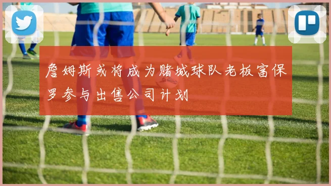 詹姆斯或将成为赌城球队老板富保罗参与出售公司计划