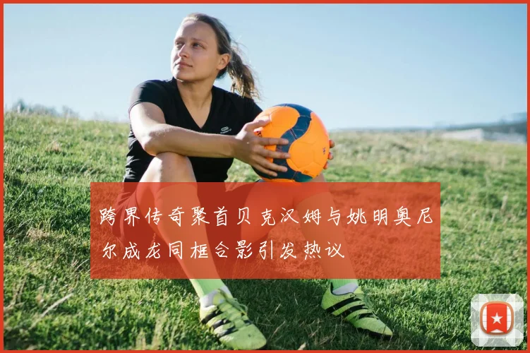 跨界传奇聚首贝克汉姆与姚明奥尼尔成龙同框合影引发热议