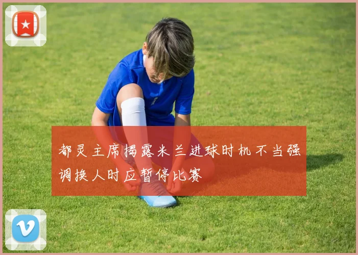 都灵主席揭露米兰进球时机不当强调换人时应暂停比赛