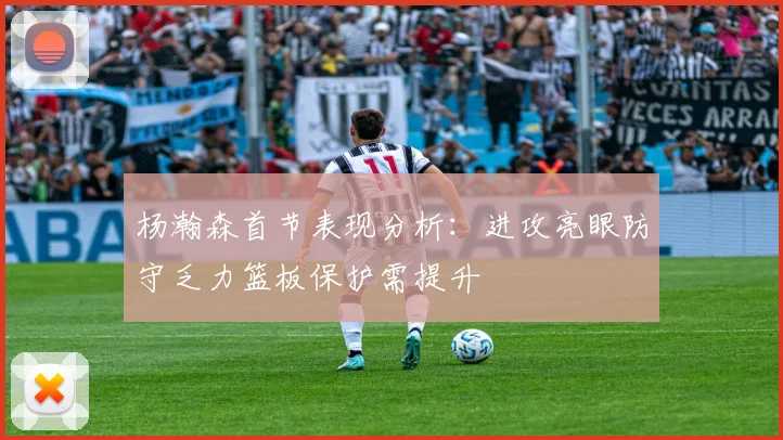 杨瀚森首节表现分析：进攻亮眼防守乏力篮板保护需提升