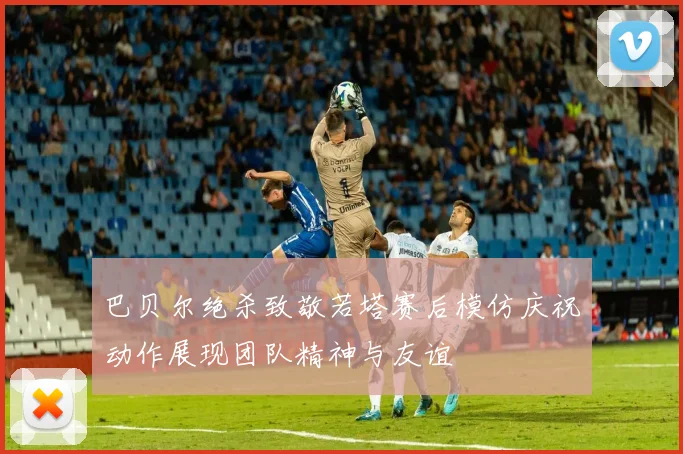 巴贝尔绝杀致敬若塔赛后模仿庆祝动作展现团队精神与友谊