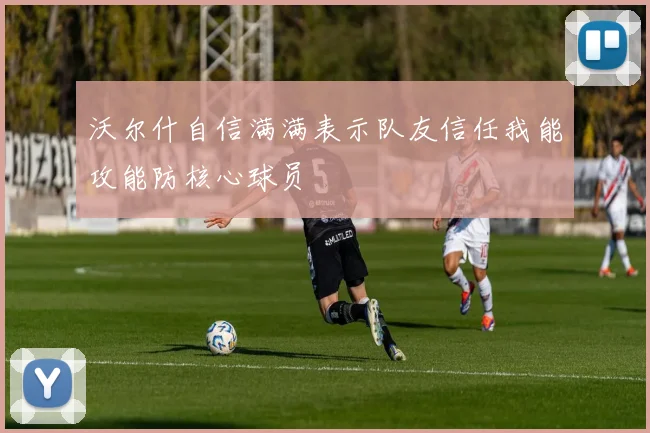 沃尔什自信满满表示队友信任我能攻能防核心球员