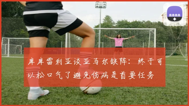 库库雷利亚谈亚马尔缺阵：终于可以松口气了避免伤病是首要任务