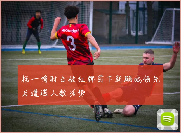 杨一鸣肘击被红牌罚下新鹏城领先后遭遇人数劣势