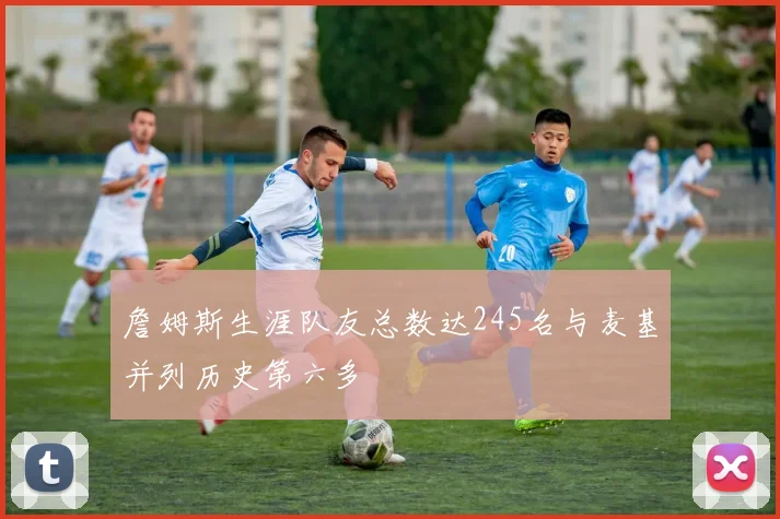 詹姆斯生涯队友总数达245名与麦基并列历史第六多