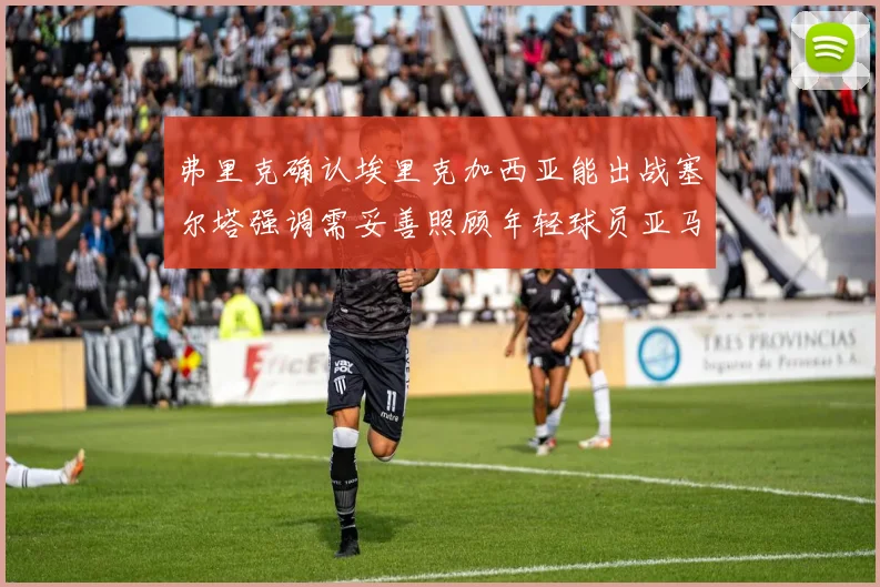 弗里克确认埃里克加西亚能出战塞尔塔强调需妥善照顾年轻球员亚马尔