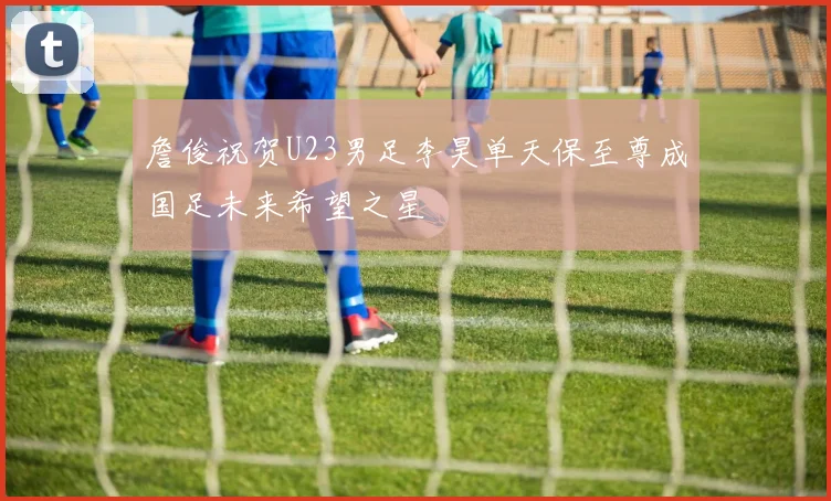 詹俊祝贺U23男足李昊单天保至尊成国足未来希望之星
