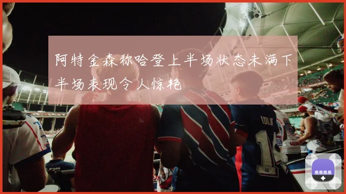 阿特金森称哈登上半场状态未满下半场表现令人惊艳