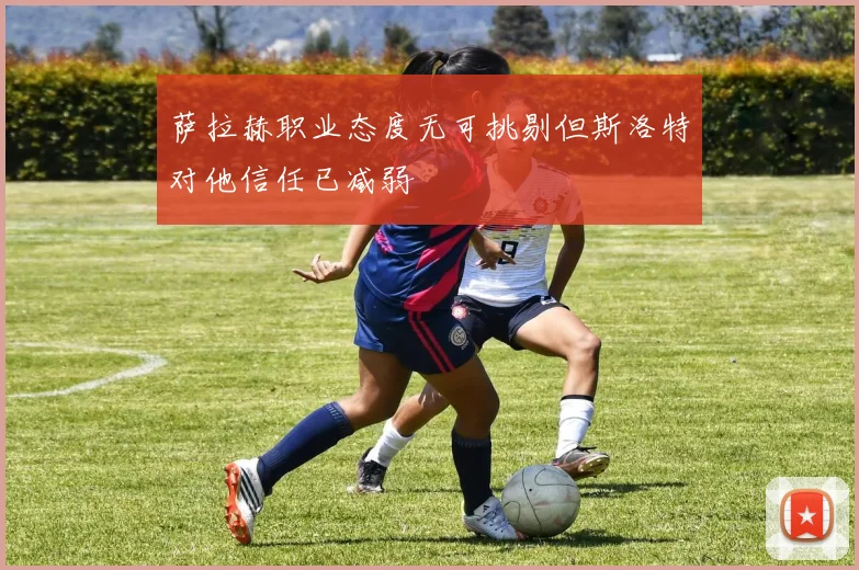 萨拉赫职业态度无可挑剔但斯洛特对他信任已减弱