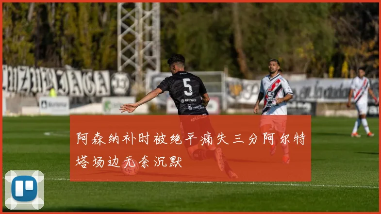 阿森纳补时被绝平痛失三分阿尔特塔场边无奈沉默