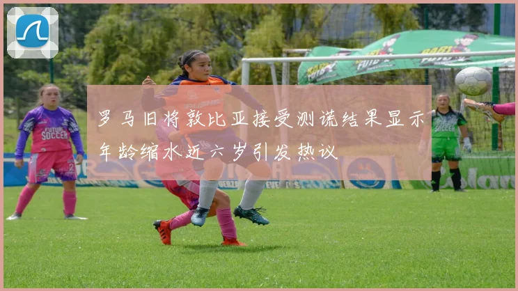 罗马旧将敦比亚接受测谎结果显示年龄缩水近六岁引发热议