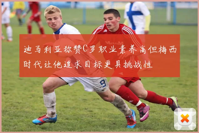 迪马利亚称赞C罗职业素养高但梅西时代让他追求目标更具挑战性