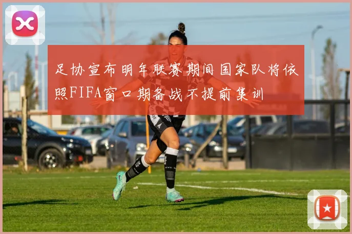 足协宣布明年联赛期间国家队将依照FIFA窗口期备战不提前集训