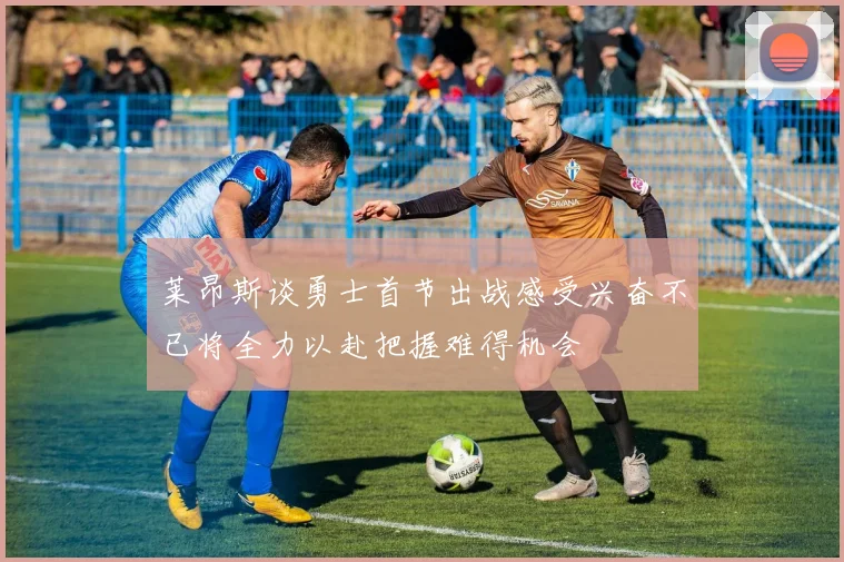 莱昂斯谈勇士首节出战感受兴奋不已将全力以赴把握难得机会