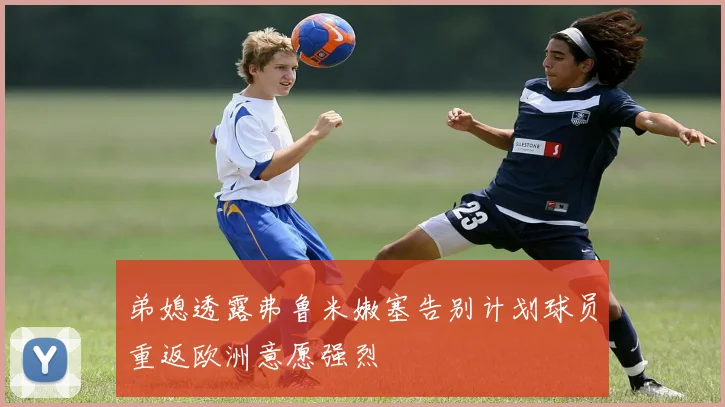 弟媳透露弗鲁米嫩塞告别计划球员重返欧洲意愿强烈