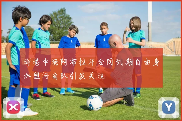 海港中场阿布拉汗合同到期自由身加盟河南队引发关注